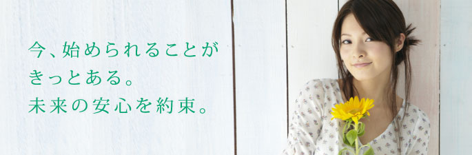 今、始められることがきっとある。未来の安心を約束。