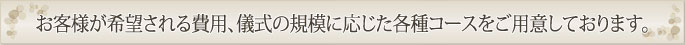 お客様が希望される費用、儀式の規模に応じたコースをご用意しております。