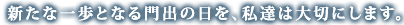 新たな一歩となる門出の日を、私達は大切にします。